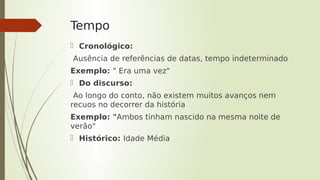 Tempo
 Cronológico:
Ausência de referências de datas, tempo indeterminado
Exemplo: " Era uma vez"
 Do discurso:
Ao longo do conto, não existem muitos avanços nem
recuos no decorrer da história
Exemplo: "Ambos tinham nascido na mesma noite de
verão"
 Histórico: Idade Média
 