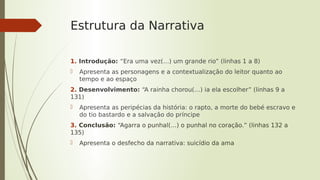 Estrutura da Narrativa
1. Introdução: “Era uma vez(…) um grande rio” (linhas 1 a 8)
 Apresenta as personagens e a contextualização do leitor quanto ao
tempo e ao espaço
2. Desenvolvimento: “A rainha chorou(…) ia ela escolher” (linhas 9 a
131)
 Apresenta as peripécias da história: o rapto, a morte do bebé escravo e
do tio bastardo e a salvação do príncipe
3. Conclusão: “Agarra o punhal(…) o punhal no coração.” (linhas 132 a
135)
 Apresenta o desfecho da narrativa: suicídio da ama
 