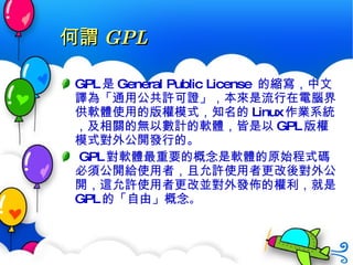 何謂 GPL GPL 是 General Public License  的縮寫，中文譯為「 通用公共許可證 」，本來是流行在電腦界供軟體使用的版權模式，知名的 Linux 作業系統，及相關的無以數計的軟體，皆是以 GPL 版權模式對外公開發行的。 GPL 對軟體最重要的概念是軟體的原始程式碼必須 公開 給使用者，且允許使用者 更改後對外公開 ，這允許使用者更改並對外發佈的權利，就是 GPL 的「 自由 」概念 。 