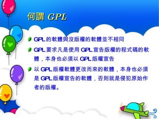 何謂 GPL GPL 的軟體與沒版權的軟體並不相同 GPL 要求凡是使用 GPL 宣告版權的程式碼的軟體，本身也必須以 GPL 版權宣告 以 GPL 版權軟體更改而來的軟體，本身也必須是 GPL 版權宣告的軟體，否則就是侵犯原始作者的版權。 