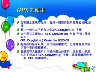 GPL 之使用 在軟體上正規的做法，會用一隨附的說明檔聲名 GPL 版權 圖片一律在左下角加上  GPL Copyleft (c)  字樣 文件則在文後加上  GPL Copyleft (c)  作者 年份 . 月份 如下： GPL Copyleft (c) Gavin Lin 2003.05 有更改的話可以加上自己的版權樣式，但應尊重並保留以前作者的版權樣式。 若網頁有大量圖片引用國外網站的資料，這些圖片都沒在左下角加上 GPL Copyleft (c)  字樣，版權都屬原作者，非  GPL  版權圖片。 