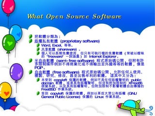 What Open Source Software 把軟體分類為 :  版權私有軟體   (proprietary software) Word, Excel,  等等。  共享軟體   (shareware)  。  個人可以長期免費使用 ,  但只有可執行檔的免費軟體  ( 常被以曖昧的  "freeware"  一詞涵蓋 )  如  Internet Explorer 。  半自由軟體   (semi-free software)  程式原始碼公開 ,  但附有許多限制條件例如不得商業化或不得輸出至外國等等的軟體 ,  像是  PGP 。  自由軟體   (free software)  程式原始碼公開 ,  允許任何人使用、複製、研究、修改、甚至出售牟利的軟體。 這其中又分為 :  未受到  copyleft  保護的軟體 ,  例如不具任何版權聲明的  public domain  軟體 ,  或是具有版權聲明 ,  但沒有附加限制的  XFree86  視窗系統 ,  以及具有版權聲明 ,  但附加限制不影響軟體自由傳播的  FreeBSD  作業系統。  受到  copyleft  保護的軟體 ,  例如以革奴大眾公有版權  (GNU General Public License)  保護的  Linux  作業系統。   