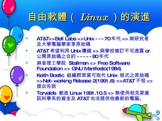 自由軟體（ Linux ）的演進 AT&T=>Bell Labs =>Unix ---70 年代 => 與研究者及大學電腦學家享原始碼 AT&T 希望利用 Unix 賺錢 => 與學校簽訂不可透露 or 公開原始碼之合約 -----80 年代 麻省理工學院  Stallman => Free Software Foundation => GNU Manifesto(1984)  Keith Bostic  組織群眾寫可取代 Unix  程式之原始碼 =>Net-working Release 2(1991,6) =>AT&T 不悅 => 提出告訴 Torvalds  創造 Linux 1991.10.5  => 無使用柏克萊資訊科學系的資金及 AT&T 也没提供他最新的電腦。 