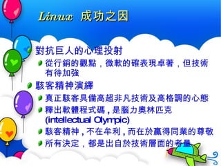 Linux  成功之因 對抗巨人的心理投射 從行銷的觀點，微軟的確表現卓著，但技術有待加強 駭客精神演繹 真正駭客具備高超非凡技術及高格調的心態 釋出軟體程式碼 , 是腦力奧林匹克 (intellectual Olympic) 駭客精神 , 不在牟利 , 而在於贏得同業的尊敬 所有決定，都是出自於 技術層面 的考量 