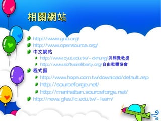 相關網站 http://www.gnu.org/ http://www.opensource.org/ 中文網站 http:// www.cyut.edu.tw/~ckhung / 洪朝貴教授 http:// www.softwareliberty.org / 自由軟體協會 程式區 http://www.hope.com.tw/download/default.asp http://sourceforge.net/ http:// manhattan.sourceforge.net / http:// news.gfes.ilc.edu.tw /~learn/ 