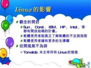 Linux 的影響 觀念的開封 Sun 、 Corel 、 IBM 、 HP 、 Intel 、等都有開放始碼的計畫。 軟體使用者能真正了解軟體的不足與局限 軟體使用者擁有更多的主導權 但開風氣不為師 Torvalds  未主宰所有 Linux 的發展 