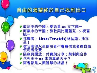 自由的渴望終於自己找到出口 政治中的帝國：秦始皇 => 文字統一 商業中的帝國：微軟與比爾蓋茲 => 視窗統一 挑戰者： Linus Torvalds( 林納斯 . 托瓦茲 ) 信我者得永生使用者付費  信我者得自由使用者免費 限制與開放；付費與分享；禁制與合作 乞丐王子 => 未來真命天子？ 兩者都是人類智慧的結晶！ 
