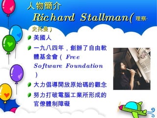 人物簡介 Richard Stallman( 理察 ‧ 史托曼 ) 美國人 一九八四年，創辦了自由軟體基金會（ Free Software Foundation ） 大力倡導開放原始碼的觀念 努力打破電腦工業所形成的官僚體制障礙 