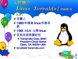 人物簡介 Linus Torvalds( 林納斯 ‧ 托瓦茲 ) 芬蘭人 1990 年撰寫 linux 作業系統 1991.10.5  公開 linux 目前定居美國矽谷 Transmeta Corp 3940 Freedom Circle Santa Clara, CA 95054 USA  torvalds@transmeta.com  