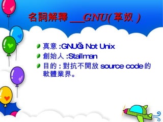 名詞解釋 __GNU( 革奴 ) 真意 :GNU ’ s Not Unix 創始人 :Stallman 目的 : 對抗不開放 source code 的軟體業界。 