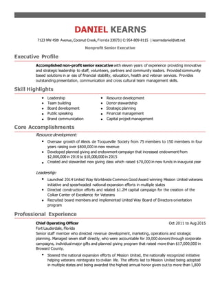 DANIEL KEARNS
7123 NW 45th Avenue, Coconut Creek, Florida 33073 | C: 954-809-8115 | kearnsdaniel@att.net
Nonprofit Senior Executive
Executive Profile
Accomplished non-profit senior executive with eleven years of experience providing innovative
and strategic leadership to staff, volunteers, partners and community leaders. Provided community
based solutions in ar eas of financial stability, education, health and veteran services. Provides
outstanding presentation, communication and cross cultural team management skills.
Skill Highlights
Leadership Resource development
Team building Donor stewardship
Board development Strategic planning
Public speaking Financial management
Brand communication Capital project management
Core Accomplishments
Resource development:
Oversaw growth of Alexis de Tocqueville Society from 75 members to 150 members in four
years raising over $800,000 in new revenue
Developed planned giving and endowment campaign that increased endowment from
$2,000,000 in 2010 to $10,000,000 in 2015
Created and stewarded new giving class which raised $70,000 in new funds in inaugural year
Leadership:
Launched 2014 United Way Worldwide Common Good Award winning Mission United veterans
initiative and spearheaded national expansion efforts in multiple states
Directed construction efforts and related $1.2M capital campaign for the creation of the
Colker Center of Excellence for Veterans
Recruited board members and implemented United Way Board of Directors orientation
program
Professional Experience
Chief Operating Officer Oct 2011 to Aug 2015
Fort Lauderdale, Florida
Senior staff member who directed revenue development, marketing, operations and strategic
planning. Managed seven staff directly, who were accountable for 30,000 donors through corporate
campaigns, individual major gifts and planned giving program that raised more than $17,000,000 in
Broward County.
Steered the national expansion efforts of Mission United, the nationally recognized initiative
helping veterans reintegrate to civilian life. The efforts led to Mission United being adopted
in multiple states and being awarded the highest annual honor given out to more than 1,800
 