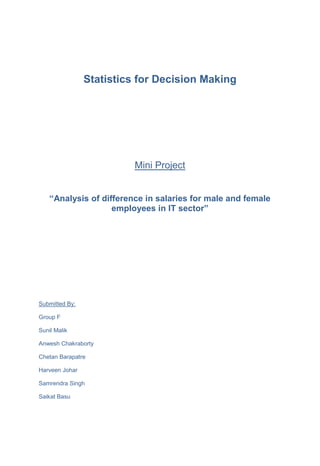 Statistics for Decision Making
Mini Project
“Analysis of difference in salaries for male and female
employees in IT sector”
Submitted By:
Group F
Sunil Malik
Anwesh Chakraborty
Chetan Barapatre
Harveen Johar
Samrendra Singh
Saikat Basu
 