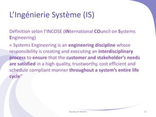 L’Ingénierie Système (IS)
Définition selon l’INCOSE (INternational COuncil on Systems
Engineering)
« Systems Engineering is an engineering discipline whose
responsibility is creating and executing an interdisciplinary
process to ensure that the customer and stakeholder’s needs
are satisfied in a high quality, trustworthy, cost efficient and
schedule compliant manner throughout a system’s entire life
cycle”
Baudouin Martin 12
 