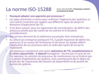 La norme ISO-15288
• Pourquoi adopter une approche par processus ?
• Les types d’activités à mener pour maîtriser l’ingénierie des systèmes se
sont avérés invariants par rapport aux différents types de projet et
domaines d’application de l’IS.
• Il est donc naturel, pour les organismes de normalisation, de définir des
processus plutôt que des cycles de vie comme ils le faisaient
précédemment.
• Ces normes donnent de la cohérence aux projets inter-entreprises.
• Au sein d’une entreprise pratiquant l’IS, il paraît important de définir les
processus IS au niveau de l’entreprise et de laisser les projets définir
l’application de ces processus dans le cadre des cycles de vie qu’ils
choisissent.
• Les processus constituent une vision opératoire de l’IS, complémentaire à
la vision séquentielle - à objectif managérial - fournie par le cycle de vie.
Par exemple, les activités du processus de maintenance ne se limitent pas
à la phase d’exploitation du système, mais commencent dès le début du
projet lors de l’expression des besoins de disponibilité et de qualité de
service du système.
Baudouin Martin 13
Source, document AFIS : L'IS pourquoi, comment -
Les processus de l'IS.pdf
 