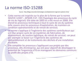 La norme ISO-15288
• Cette norme est inspirée sur le plan de la forme par la norme
ISO/CEI 12207 – AFNOR Z 67- 150 (Typologie des processus du cycle
de vie du logiciel). Elle date de 2003 et a été revue en 2008. Elle
étend les processus techniques à tout le cycle de vie du système
(elle couvre ainsi les processus d’exploitation, de maintien en
condition opérationnelle et de retrait de service).
• La norme s’applique à l’ingénierie des systèmes contributeurs qui
ont leur propre cycle de vie (systèmes de fabrication, de
déploiement, de soutien logistique, de retrait de service) : on peut
par exemple se baser sur l’ingénierie des systèmes de
démantèlement et de traitements des déchets d’une installation
nucléaire.
• Elle complète les processus s’appliquant aux projets par des
processus, dits d’entreprise, qui ont pour objectif de développer le
potentiel de l’organisme d’IS en manageant les domaines communs
au profit des projets d’IS.
Baudouin Martin 15
Source : http://blogs.crescendo-technologies.com/deploiement-ingenierie-systeme-intro/
 