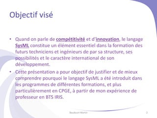 Objectif visé
• Quand on parle de compétitivité et d’innovation, le langage
SysML constitue un élément essentiel dans la formation des
futurs techniciens et ingénieurs de par sa structure, ses
possibilités et le caractère international de son
développement.
• Cette présentation a pour objectif de justifier et de mieux
comprendre pourquoi le langage SysML a été introduit dans
les programmes de différentes formations, et plus
particulièrement en CPGE, à partir de mon expérience de
professeur en BTS IRIS.
Baudouin Martin 2
 