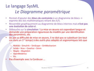 Le langage SysML
Le Diagramme paramétrique
• Permet d’ajouter des blocs de contrainte à un diagramme de blocs ->
exprime des lois mathématiques reliant des E/S.
• Ressemble graphiquement au diagramme de blocs internes mais n’est pas
une évolution de celui-ci.
• Débouche sur la simulation ! La mise en œuvre est cependant longue et
demande une préparation rigoureuse du modèle par une identification
des paramètres, etc.
• De par sa difficulté de mise en œuvre, il ne doit pas se substituer (en tout
cas dans un 1er temps) à des outils plus adaptés et ergonomiques tels que
:
– Matlab – Simulink – SimScape – SimMechanism
– Scilab – Xcos – Coselica – Simm
– Maple – MapleSim
– OpenModelica
– Etc.
• Pas d’exemple avec la Cordeuse …
Baudouin Martin 25
 