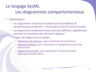 Le langage SysML
Les diagrammes comportementaux
• Conclusion :
– Les diagrammes structurels ne posent pas de problème de
compréhension en général -> très présents dans la culture actuelle.
– Les diagramme comportementaux sont plus difficiles à appréhender
pourtant ils constituent des éléments capitaux !
– 3 types de diagrammes en SysML :
• Diagramme de séquence : pour représenter les interactions.
• Diagramme d’états : pour représenter les changements suite à des
évènements.
• Diagramme d’activité : pour représenter les flux de contrôle
(algorigramme généralisé).
Baudouin Martin 28
 
