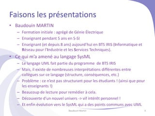 Faisons les présentations
• Baudouin MARTIN
– Formation initiale : agrégé de Génie Électrique
– Enseignant pendant 5 ans en S-SI
– Enseignant (et depuis 8 ans) aujourd’hui en BTS IRIS (Informatique et
Réseau pour l’Industrie et les Services Techniques).
• Ce qui m’a amené au langage SysML
– Le langage UML fait partie du programme de BTS IRIS
– Mais, il existe de nombreuses interprétations différentes entre
collègues sur ce langage (structure, conséquences, etc.)
– Problème : ce n’est pas structurant pour les étudiants ! (ainsi que pour
les enseignants !)
– Beaucoup de lecture pour remédier à cela.
– Découverte d’un nouvel univers -> vif intérêt personnel !
– Et enfin évolution vers le SysML qui a des points communs avec UML
Baudouin Martin 3
 
