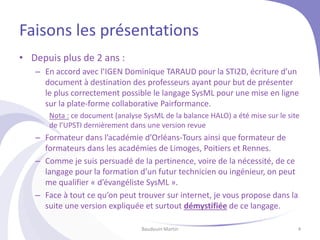 Faisons les présentations
• Depuis plus de 2 ans :
– En accord avec l’IGEN Dominique TARAUD pour la STI2D, écriture d’un
document à destination des professeurs ayant pour but de présenter
le plus correctement possible le langage SysML pour une mise en ligne
sur la plate-forme collaborative Pairformance.
Nota : ce document (analyse SysML de la balance HALO) a été mise sur le site
de l’UPSTI dernièrement dans une version revue
– Formateur dans l’académie d’Orléans-Tours ainsi que formateur de
formateurs dans les académies de Limoges, Poitiers et Rennes.
– Comme je suis persuadé de la pertinence, voire de la nécessité, de ce
langage pour la formation d’un futur technicien ou ingénieur, on peut
me qualifier « d’évangéliste SysML ».
– Face à tout ce qu’on peut trouver sur internet, je vous propose dans la
suite une version expliquée et surtout démystifiée de ce langage.
Baudouin Martin 4
 