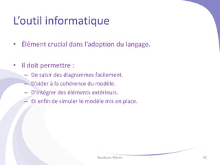 L’outil informatique
• Élément crucial dans l’adoption du langage.
• Il doit permettre :
– De saisir des diagrammes facilement.
– D’aider à la cohérence du modèle.
– D’intégrer des éléments extérieurs.
– Et enfin de simuler le modèle mis en place.
Baudouin Martin 42
 
