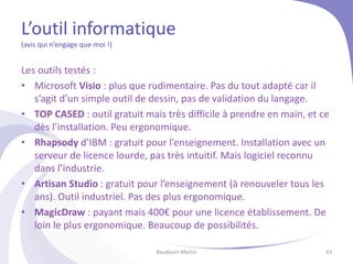 L’outil informatique
(avis qui n’engage que moi !)
Les outils testés :
• Microsoft Visio : plus que rudimentaire. Pas du tout adapté car il
s’agit d’un simple outil de dessin, pas de validation du langage.
• TOP CASED : outil gratuit mais très difficile à prendre en main, et ce
dès l’installation. Peu ergonomique.
• Rhapsody d’IBM : gratuit pour l’enseignement. Installation avec un
serveur de licence lourde, pas très intuitif. Mais logiciel reconnu
dans l’industrie.
• Artisan Studio : gratuit pour l’enseignement (à renouveler tous les
ans). Outil industriel. Pas des plus ergonomique.
• MagicDraw : payant mais 400€ pour une licence établissement. De
loin le plus ergonomique. Beaucoup de possibilités.
Baudouin Martin 43
 
