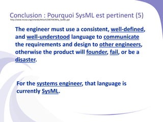 The engineer must use a consistent, well-defined,
and well-understood language to communicate
the requirements and design to other engineers,
otherwise the product will founder, fail, or be a
disaster.
For the systems engineer, that language is
currently SysML.
Conclusion : Pourquoi SysML est pertinent (5)
http://www.incose.org/orlando/Attach/200704/Why_SysML.ppt
 