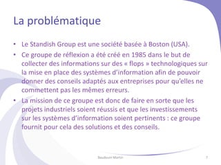 La problématique
• Le Standish Group est une société basée à Boston (USA).
• Ce groupe de réflexion a été créé en 1985 dans le but de
collecter des informations sur des « flops » technologiques sur
la mise en place des systèmes d’information afin de pouvoir
donner des conseils adaptés aux entreprises pour qu’elles ne
commettent pas les mêmes erreurs.
• La mission de ce groupe est donc de faire en sorte que les
projets industriels soient réussis et que les investissements
sur les systèmes d’information soient pertinents : ce groupe
fournit pour cela des solutions et des conseils.
Baudouin Martin 7
 