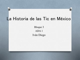 La Historia de las Tic en México
Bloque 3
ADA 1
Iván Diego
 