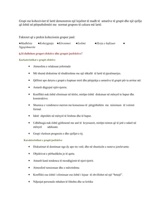 Grupi me kohezivitet të lartë demonstron një lojalitet të madh të antarëve të grupit dhe një sjellje
që është në përputhshmëri me normat grupore të cekura më lartë.
Faktoret që e prekin kohezionin grupor janë:
●Madhësia ●Kohezgjatja ●Kërcnimet ●Izolimi ●Hyrja e kufizuar ●
Ngjajshmerite
6.Si dallohen grupet efektive dhe grupet joefektive?
Karkateristikat e grupit efektive
 Atmosfera e relaksuar joformale
 Më shumë diskutime të rëndësishme me një shkallë të lartë të pjesëmarrjes.
 Qëllimi apo detyra e grupit e kuptuar mirë dhe përpjekja e antarëve të grupit për ta arritur atë.
 Antarët dëgjojnë njëri-tjetrin.
 Konflikti nuk është eliminuar në tërësi, mirëpo është diskutuar në mënyrë te hapur dhe
konstruktive.
 Shumica e vendimeve merren me konsensus të përgjithshëm me minimum të votimit
formal.
 Idetë shprehën në mënyrë të lirshme dhe të hapur.
 Udhëheqja nuk është gjithmonë me anë të kryesuesit, mirëpo tenton që të jetë e ndarë në
mënyrë adekuate.
 Grupi vlerëson progresin e dhe sjelljet e tij.
Karakteristikat e grupit joefektive
 Diskutimet të dominuar nga dy apo tre vetë, dhe në shumicën e rasteve jorelevante.
 Objektivat e përbashkëta jo të qarta.
 Antarët kanë tendenca të mosdëgjimit të njeri-tjetrit.
 Atmosferë tensionuar dhe e mërzitshme.
 Konflikti ose është i eliminuar ose është i lejuar të zhvillohet në një “betejë”.
 Ndjenjat personale mbahen të fshehta dhe se kritika
 