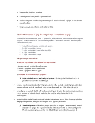  konsiderohet si diçka e turpshme.
 Udhëheqja realizohet përmes kryesuesit/liderit.
 Shumica e thjeshtë shihet si e mjaftueshme për të bazuar vendimet e grupit, të cilat duhet ti
pranojë pakica.
 Grupi shmangë çdo diskutim rreth sjelljeve të tij.
7.Si behet komunikimi ne grup dhe cilat jane tipet e komunikimit ne grup?
Komunikimi mes anetareve te grupi ka nje rendesi jashtezakonisht te madhe ne rezultatet e punes
grupore e me kete rast edhe te vendimmarrjes grupore. Komunikimi realizohet permes rrjetave
komunikuese,ato jane:
 1.rrjeti komunikues me orientim kah qendra
 2. rrjeti komunikues qarkor
 3. rrjeti komunikues i nderlidhur teresisht
 4. rrjeti komunikues
 5. rrjeti komunikues vargor
8.Si qarkullojne informatat?
9.Anetaret e grupit me qfare njohuri karakterizohen?
- Anetaret e grupit me dituri komplementare
-Anetaret e grupit me dirturi konkurrente
-Anetaret e grupit me dituri te njejta
10.Pengesat ne vendimmarrjen grupore?
 Polarizimi në mes të anëtarëve të grupit - Deri te polarizimi i anëtarëve të
grupit më së shpeshti mund të vijë:
• nëse me mendimin e ndonjë anëtari të grupit pajtohen edhe anëtarët e tjerë të grupit, atëherë ai
insiston edhe më tepër në mendim të vetin, pa marrë parasysh se a është ai i drejtë apo jo,
• nëse në grup ka anëtarë, të cilët nuk kanë mendim të qartë të vetin, kurse dikush tjetër mendimin
e vet e arsyeton në mënyrë shumë sugjestive dhe bindëse, atëherë shpesh të tjerët i
bashkangjiten,
• nëse ndonjë person i aftë pasivizohet për shkak të motivimit të dobët, duke ditur se grupi mban
përgjegjësinë pa marrë parasysh se ai ndryshe do ta zgjidhte problemin.
 Mendimi grupor - Mendimi grupor paraqitet si antipod i polarizimit në mes të
anëtarëve të grupit dhe vije se rezultat i mbikohezivitetiti të antarëve të grupit.
Deri te mendimi grupor arrihet për shkak të vetë mënyrës së mendimit të
 