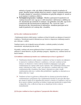 anëtarëve të grupit, si dhe për shkak të lidhmërisë reciproke të anëtarëve të
grupit. Mendimi grupor ndodhë atherë kur antarët e grupit i kushtojnë rendësi më
të madhe mbajtjes së atmosferës së këndshme në grup dhe mbajtjes së moralit se
sa në marrjen e vendimeve efektive.
 Participimi në procesin e vendosjes - Shkalla e participimit të punëtorëve në
vendosje kryesisht varet nga ajo se vallë menaxheri i ndërmarrjes a udhëheq me
stil demokratik apo autokritik të vendosjes. Ajo gjithashtu varet edhe nga niveli i
centralizimit dhe decentralizimit të ndërmarrjes. Pra, niveli më i lartë i
demokracisë dhe i decentralizimit të ndërmarrjes mundëson participim më të
madh të punëtorëve në vendosje dhe e kundërta.
11.Cka eshte vendimmarrja intuitive?
- Vendimmarrja intiutive është marrja e vendimeve në bazë të intuitës ose ndjenjave të marrsit të
vendimeve. Varsisht prej numrit të altrenativave qe i kemi ne dispozicion vendimarrja mund te
jete e leht apo e veshtire.
Vendimet intuitive më së shpeshti merren në kushtet e rrethinës jostabile, ku kushtet
menaxheriale ndryshojnë prej dite në ditë.
Në praktik, vendimet nuk merren gjithmonë në bazë të analizave të hollsishme, por si pasoj e
ndikimit të shumë faktorëve, siç janë: përleshjet, pasiguria, shpejtësia, etj., vendimet merren në
bazë të intuitës.
12.Si dallohet vendimmarrja intuitive me vendimmarrjen ne baze te gjykimeve?
 Vendimarrja intuitive eshte marrja e vendimeve ne baze te intuites ose ndjenjave
te marresit te vendimeve.Marresi i vendimeve, i cili merr vendime ne kete
menyre, ne shumicen e rasteve nuk ka mundesi te shpjegoje se pse gjate
vendimmarrjes ka vepruar ashtu siq ka vepruara. Tek vendimarrja intuitive nese
numri i alternativave eshte i vogel , per marresin e vendimit eshte me e lehte
vendimmarrja dhe e kunderta, nese numri i alternativave eshte i madh
vendimmarrja eshte me e veshtire dhe probabiliteti i zgjedhjes se alternatives se
duhur eshte me i vogel.
 Vendimet ne baze te gjykimeve shfrytezohet ne situatat qe perseriten dmth ne
vendimmarrjen e programuar. Kjo vendimmarrje bazohet ne pervojen dhe dijen
per situata te njejta ose te ngjashme.Kjo menyre e marrjes se vendimeve varet se a
do te merret vendimi i perseritur ne kushte te njejta apo peraferisht te njejta.Eshte
e shpejt dhe e lire, si dhe ka te beje me se shumti per nivele e uleta te
menaxhmentit
13.Cka jane vendimet ne baze te gjykimeve? (perparesite dhe dobesite)
 