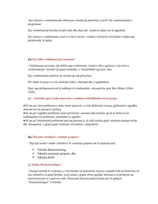 -Kjo mënyre e vendimmarrjës shfrytezon situatat që përsëriten, d.m.th. Në vendimmarrjën e
programuar.
Kjo vendimmarrje bazohet në përvojën dhe dijen për situata të njëjta ose të ngjashme.
Kjo menyre e vendimarrjes varet se a do te merret vendimi i përseritur në kushtet e njëjta apo
përafersisht të njëjta.
14.Cka eshte vendimmarrja racionale?
- Vendimarrja racionale, për dallim nga vendimarrja intuitive dhe e gjykimve, kjo form e
vendimmarrjes bazohet në qasjen analetike, e cila përbëhet nga disa faza.
Kjo vendimmarrje përdoret në situatat që nuk përseriten.
Për shkak të qasjes se vete analetike është e shtrenjët dhe e ngadalshme.
Njeri nga përfaqesuesit më të mdhenje të vendimarrjës racionale ka qene Max Weber (1864-
1920) .
15. Varësisht nga rreziku marresit e vendimeve klasifikohen në tri grupe:
●Në ata që u ikin problemeve, duke marrë parasysh se nuk dëshirojnë rreziqe, gjithmonë e zgjedhin
alternativën me pasoja të njohura.
●Në ata që I zgjidhin problemet, kanë një tolerim mesatar ndaj rrezikut, që do të thotë se kur
ballafaqohen me problemin, mundohen ta zgjidhin.
●Në ata që I hulumtojnë problemet janë ata persona te të cilët rreziku gjatë vendosjes paraqet nxitje
dhe kënaqësinë e gjejnë gjatë vendosjes në kushtet e paqartësisë.
16.Cilat jane teknikat e vendojes grupore?
- Nga një numër i madh i teknikave të vendosjes grupore më të njohurat janë:
 Teknika Brainstorming,
 Teknika nominale grupore, dhe
 Teknika Delfi.
17.Tenika Brainstormingu?
- Paraqet metodë të vendosjes, e cila bazohet në diskutimin intensiv, respektivisht në diskutime në
mes anëtarëve të grupi Kështu, secili anëtar i grupit ofron zgjidhje alternative të problemit pa
marrë parasysh se a janë ato reale. Ekzistojnë disa procedura bazike për të aplikuar
“brainstormingun” si teknikë.
 