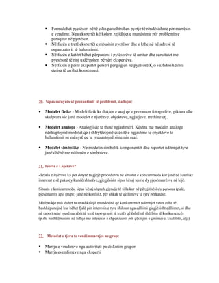  Formulohet pyetësori në të cilin parashtrohen pyetje të rëndësishme për marrësin
e vendime. Nga ekspertët kërkohen zgjidhjet e mundshme për problemin e
paraqitur në pyetësor.
 Në fazën e tretë ekspertët e mbushin pyetësor dhe e kthejnë në adresë të
organizatorit të hulumtimit.
 Në fazën e katërt bëhet përpunimi i pytësorëve të arritur dhe rezultatet me
pyetësorë të rinj u dërgohen përsëri ekspertëve.
 Në fazën e pestë ekspertët përsëri përgjigjen ne pyetsorë.Kjo vazhdon kështu
derisa të arrihet konsensusi.
20. Sipas mënyrës së prezantimit të problemit, dallojm;
 Modelet fizike - Modeli fizik ka dukjen e asaj qe e prezanton fotografive, piktura dhe
skulptura siç janë modelet e njerëzve, objekteve, ngjarjeve, rrethine etj.
 Modelet analoge - Analogji do te thotë ngjashmëri. Kështu me modelet analoge
nënkuptojmë modelet qe i shfrytëzojmë cilësitë e ngjashme te objekteve te
hulumtimit ne mënyrë qe te prezantojnë sistemin real.
 Modelet simbolike - Ne modelin simbolik komponentët dhe raportet ndërmjet tyre
janë dhënë me ndihmën e simboleve.
21. Teoria e Lojerave?
-Teoria e lojërave ka për detyrë ta gjejë procedurën në situatat e konkurrencës kur janë në konflikt
interesat e së paku dy kundërshtarëve, gjegjësisht sipas kësaj teorie dy pjesëmarrësve në lojë.
Situata e konkurrencës, sipas kësaj shpreh gjendje të tilla kur në përgjithësi dy persona (palë,
pjesëmarrës apo grupe) janë në konflikt, për shkak të qëllimeve të tyre përkatëse.
Mirëpo kjo nuk duhet ta anashkalojë mundësinë që konkurrentët ndërmjet vetes edhe të
bashkëpunojnë kur bëhet fjalë për interesin e tyre shikuar nga qëllimi gjegjësisht qëllimet, si dhe
në raport ndaj pjesëmarrësit të tretë (apo grupit të tretë) që është në shërbim të konkurrencës
(p.sh. bashkëpunimi në lidhje me interesin e shpenzuesit për çështjen e çmimeve, kualitetit, etj.)
22. Metodat e tjera te vendimmarrjes ne grup:
 Marrja e vendimve nga autoriteti pa diskutim grupor
 Marrja evendimeve nga eksperti
 