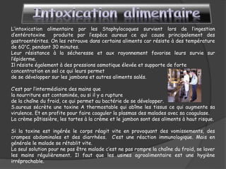 L’intoxication alimentaire par les Staphylocoques survient lors de l’ingestion
d’entérotoxine produite par l’espèce aureus ce qui cause principalement des
gastroentérites. On les retrouve dans certains aliments car résiste à des température
de 60°C, pendant 30 minutes.
Leur résistance à la sécheresse et aux rayonnement favorise leurs survie sur
l’épiderme.
Il résiste également à des pressions osmotique élevée et supporte de forte
concentration en sel ce qui leurs permet
de se développer sur les jambons et autres aliments salés.
C’est par l’intermédiaire des mains que
la nourriture est contaminée, ou si il y a rupture
de la chaîne du froid, ce qui permet au bactérie de se développer.
S.aureus sécrète une toxine A thermostable qui abîme les tissus ce qui augmente sa
virulence. Et en profite pour faire coaguler la plasmas des malades avec sa coagulase.
La crème pâtissière, les tartes à la crème et le jambon sont des aliments à haut risque.
Si la toxine est ingérée le corps réagit vite en provoquant des vomissements, des
crampes abdominales et des diarrhées. C’est une réaction immunologique. Mais en
générale le malade se rétablit vite.
La seul solution pour ne pas être malade c’est ne pas rompre la chaîne du froid, se laver
les mains régulièrement. Il faut que les usines agroalimentaire est une hygiène
irréprochable.
 