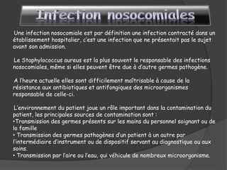 Une infection nosocomiale est par définition une infection contracté dans un
établissement hospitalier, c’est une infection que ne présentait pas le sujet
avant son admission.
Le Staphylococcus aureus est la plus souvent le responsable des infections
nosocomiales, même si elles peuvent être due à d’autre germes pathogène.
A l’heure actuelle elles sont difficilement maîtrisable à cause de la
résistance aux antibiotiques et antifongiques des microorganismes
responsable de celle-ci.
L’environnement du patient joue un rôle important dans la contamination du
patient, les principales sources de contamination sont :
•Transmission des germes présents sur les mains du personnel soignant ou de
la famille
• Transmission des germes pathogènes d’un patient à un autre par
l’intermédiaire d’instrument ou de dispositif servant au diagnostique ou aux
soins.
• Transmission par l’aire ou l’eau, qui véhicule de nombreux microorganisme.
 