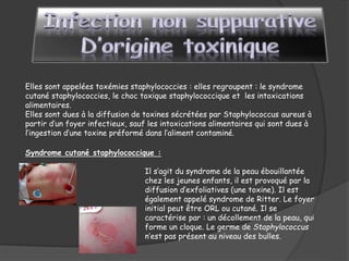 Elles sont appelées toxémies staphylococcies : elles regroupent : le syndrome
cutané staphylococcies, le choc toxique staphylococcique et les intoxications
alimentaires.
Elles sont dues à la diffusion de toxines sécrétées par Staphylococcus aureus à
partir d’un foyer infectieux, sauf les intoxications alimentaires qui sont dues à
l’ingestion d’une toxine préformé dans l’aliment contaminé.
Syndrome cutané staphylococcique :
Il s’agit du syndrome de la peau ébouillantée
chez les jeunes enfants, il est provoqué par la
diffusion d’exfoliatives (une toxine). Il est
également appelé syndrome de Ritter. Le foyer
initial peut être ORL ou cutané. Il se
caractérise par : un décollement de la peau, qui
forme un cloque. Le germe de Staphylococcus
n’est pas présent au niveau des bulles.
 
