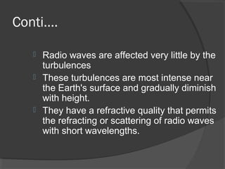 Conti….
 Radio waves are affected very little by the
turbulences
 These turbulences are most intense near
the Earth's surface and gradually diminish
with height.
 They have a refractive quality that permits
the refracting or scattering of radio waves
with short wavelengths.
 