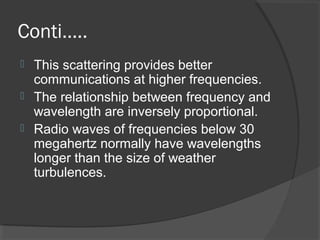 Conti…..
 This scattering provides better
communications at higher frequencies.
 The relationship between frequency and
wavelength are inversely proportional.
 Radio waves of frequencies below 30
megahertz normally have wavelengths
longer than the size of weather
turbulences.
 