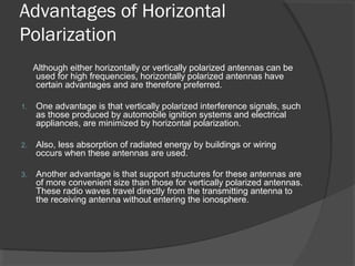Advantages of Horizontal
Polarization
Although either horizontally or vertically polarized antennas can be
used for high frequencies, horizontally polarized antennas have
certain advantages and are therefore preferred.
1. One advantage is that vertically polarized interference signals, such
as those produced by automobile ignition systems and electrical
appliances, are minimized by horizontal polarization.
2. Also, less absorption of radiated energy by buildings or wiring
occurs when these antennas are used.
3. Another advantage is that support structures for these antennas are
of more convenient size than those for vertically polarized antennas.
These radio waves travel directly from the transmitting antenna to
the receiving antenna without entering the ionosphere.
 