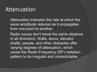 Attenuation
 Attenuation indicates the rate at which the
wave amplitude reduces as it propagates
from one point to another.
 Radio waves don't travel the same distance
in all directions. Walls, doors, elevator
shafts, people, and other obstacles offer
varying degrees of attenuation, which
cause the Radio Frequency (RF) radiation
pattern to be irregular and unpredictable.
 