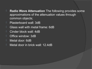  Radio Wave Attenuation The following provides some
approximations of the attenuation values through
common objects;
 Plasterboard wall: 3dB
 Glass wall with metal frame: 6dB
 Cinder block wall: 4dB
 Office window: 3dB
 Metal door: 6dB
 Metal door in brick wall: 12.4dB
 