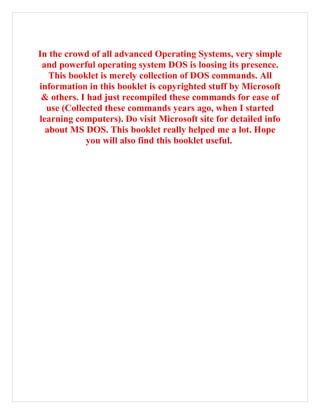 In the crowd of all advanced Operating Systems, very simple
and powerful operating system DOS is loosing its presence.
This booklet is merely collection of DOS commands. All
information in this booklet is copyrighted stuff by Microsoft
& others. I had just recompiled these commands for ease of
use (Collected these commands years ago, when I started
learning computers). Do visit Microsoft site for detailed info
about MS DOS. This booklet really helped me a lot. Hope
you will also find this booklet useful.
 