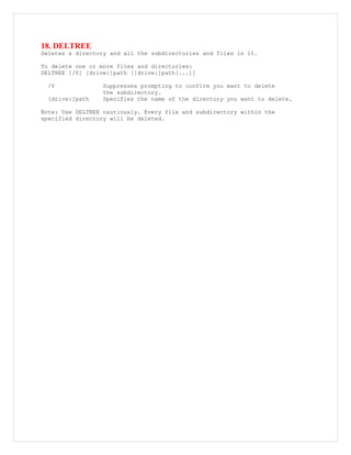 18. DELTREE
Deletes a directory and all the subdirectories and files in it.
To delete one or more files and directories:
DELTREE [/Y] [drive:]path [[drive:]path[...]]
/Y Suppresses prompting to confirm you want to delete
the subdirectory.
[drive:]path Specifies the name of the directory you want to delete.
Note: Use DELTREE cautiously. Every file and subdirectory within the
specified directory will be deleted.
 