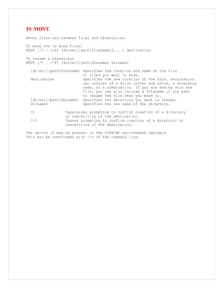 19. MOVE
Moves files and renames files and directories.
To move one or more files:
MOVE [/Y | /-Y] [drive:][path]filename1[,...] destination
To rename a directory:
MOVE [/Y | /-Y] [drive:][path]dirname1 dirname2
[drive:][path]filename1 Specifies the location and name of the file
or files you want to move.
destination Specifies the new location of the file. Destination
can consist of a drive letter and colon, a directory
name, or a combination. If you are moving only one
file, you can also include a filename if you want
to rename the file when you move it.
[drive:][path]dirname1 Specifies the directory you want to rename.
dirname2 Specifies the new name of the directory.
/Y Suppresses prompting to confirm creation of a directory
or overwriting of the destination.
/-Y Causes prompting to confirm creation of a directory or
overwriting of the destination.
The switch /Y may be present in the COPYCMD environment variable.
This may be overridden with /-Y on the command line.
 