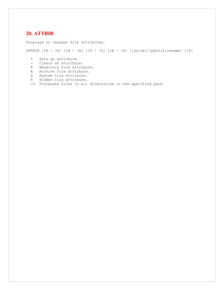 20. ATTRIB
Displays or changes file attributes.
ATTRIB [+R | -R] [+A | -A] [+S | -S] [+H | -H] [[drive:][path]filename] [/S]
+ Sets an attribute.
- Clears an attribute.
R Read-only file attribute.
A Archive file attribute.
S System file attribute.
H Hidden file attribute.
/S Processes files in all directories in the specified path.
 