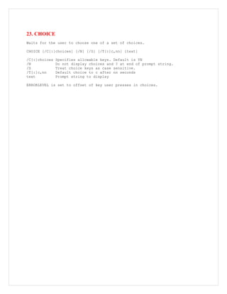 23. CHOICE
Waits for the user to choose one of a set of choices.
CHOICE [/C[:]choices] [/N] [/S] [/T[:]c,nn] [text]
/C[:]choices Specifies allowable keys. Default is YN
/N Do not display choices and ? at end of prompt string.
/S Treat choice keys as case sensitive.
/T[:]c,nn Default choice to c after nn seconds
text Prompt string to display
ERRORLEVEL is set to offset of key user presses in choices.
 
