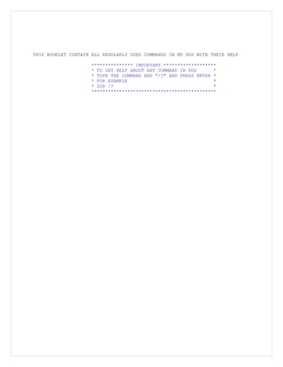 THIS BOOKLET CONTAIN ALL REGULARLY USED COMMANDS IN MS DOS WITH THEIR HELP
*************** IMPORTANT *******************
* TO GET HELP ABOUT ANY COMMAND IN DOS *
* TYPE THE COMMAND AND "/?" AND PRESS ENTER *
* FOR EXAMPLE *
* DIR /? *
*********************************************
 