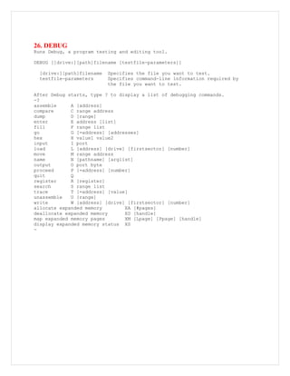 26. DEBUG
Runs Debug, a program testing and editing tool.
DEBUG [[drive:][path]filename [testfile-parameters]]
[drive:][path]filename Specifies the file you want to test.
testfile-parameters Specifies command-line information required by
the file you want to test.
After Debug starts, type ? to display a list of debugging commands.
-?
assemble A [address]
compare C range address
dump D [range]
enter E address [list]
fill F range list
go G [=address] [addresses]
hex H value1 value2
input I port
load L [address] [drive] [firstsector] [number]
move M range address
name N [pathname] [arglist]
output O port byte
proceed P [=address] [number]
quit Q
register R [register]
search S range list
trace T [=address] [value]
unassemble U [range]
write W [address] [drive] [firstsector] [number]
allocate expanded memory XA [#pages]
deallocate expanded memory XD [handle]
map expanded memory pages XM [Lpage] [Ppage] [handle]
display expanded memory status XS
-
 