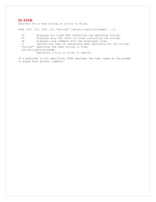 29. FIND
Searches for a text string in a file or files.
FIND [/V] [/C] [/N] [/I] "string" [[drive:][path]filename[ ...]]
/V Displays all lines NOT containing the specified string.
/C Displays only the count of lines containing the string.
/N Displays line numbers with the displayed lines.
/I Ignores the case of characters when searching for the string.
"string" Specifies the text string to find.
[drive:][path]filename
Specifies a file or files to search.
If a pathname is not specified, FIND searches the text typed at the prompt
or piped from another command.
 